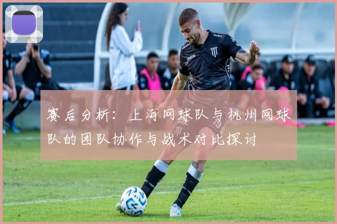 赛后分析：上海网球队与杭州网球队的团队协作与战术对比探讨