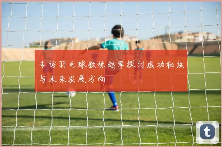 专访羽毛球教练赵军探讨成功秘诀与未来发展方向