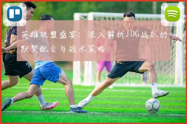 英雄联盟盛宴：深入解析JDG战队的默契配合与战术策略