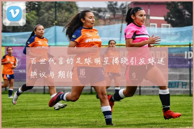 百世代言的足球明星揭晓引发球迷热议与期待
