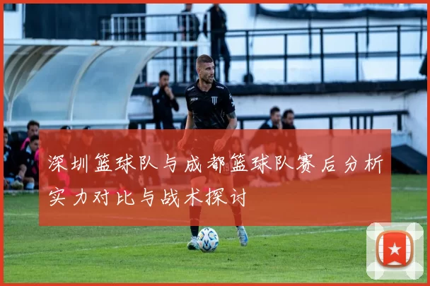 深圳篮球队与成都篮球队赛后分析实力对比与战术探讨