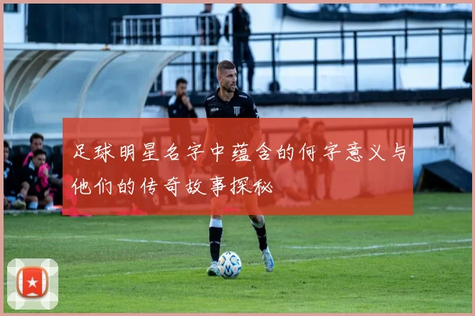 足球明星名字中蕴含的何字意义与他们的传奇故事探秘