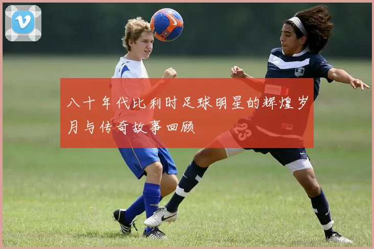 八十年代比利时足球明星的辉煌岁月与传奇故事回顾