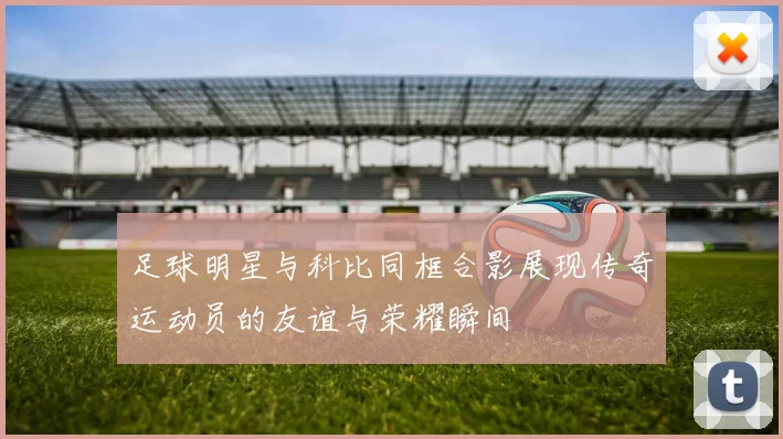 足球明星与科比同框合影展现传奇运动员的友谊与荣耀瞬间