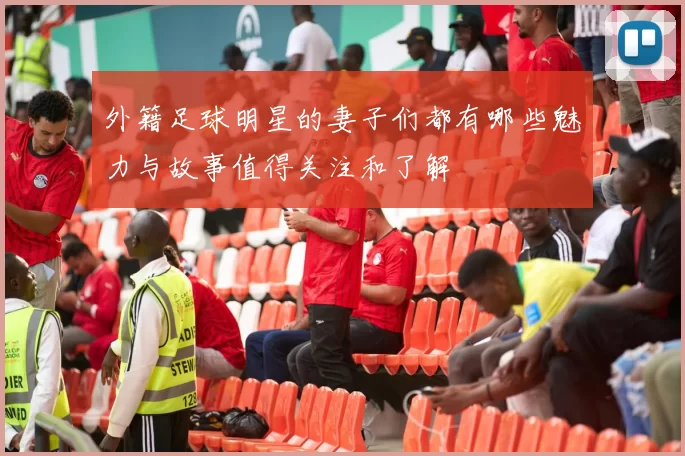 外籍足球明星的妻子们都有哪些魅力与故事值得关注和了解