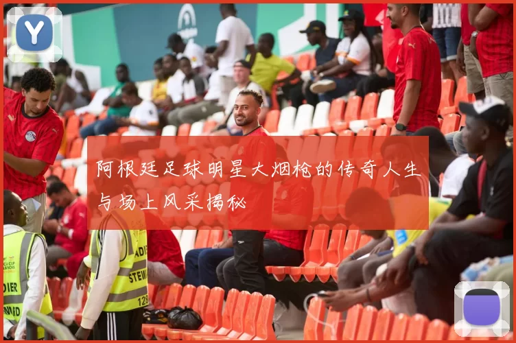 阿根廷足球明星大烟枪的传奇人生与场上风采揭秘