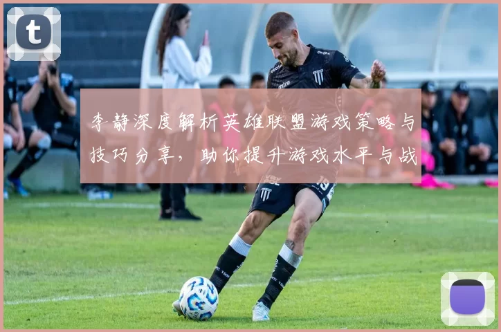 李静深度解析英雄联盟游戏策略与技巧分享，助你提升游戏水平与战斗意识