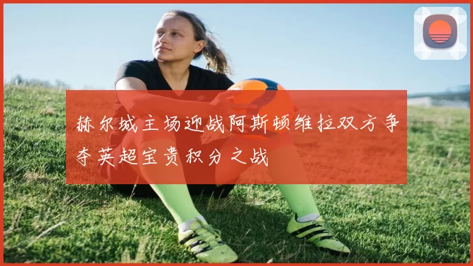 赫尔城主场迎战阿斯顿维拉双方争夺英超宝贵积分之战