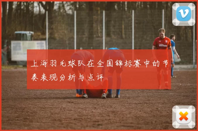 上海羽毛球队在全国锦标赛中的节奏表现分析与点评