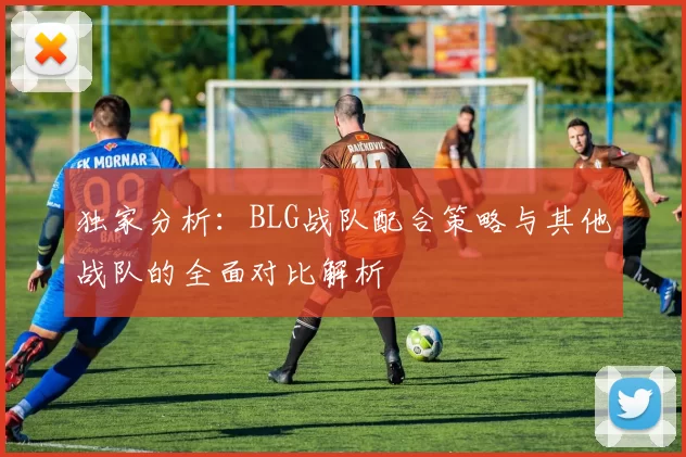 独家分析：BLG战队配合策略与其他战队的全面对比解析