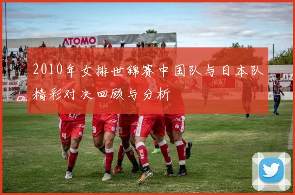 2010年女排世锦赛中国队与日本队精彩对决回顾与分析