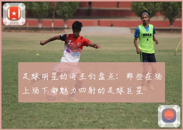 足球明星的海王们盘点：那些在场上场下都魅力四射的足球巨星
