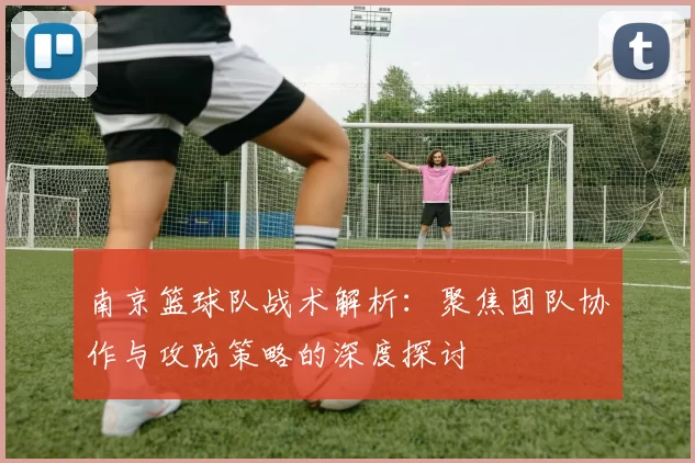 南京篮球队战术解析：聚焦团队协作与攻防策略的深度探讨