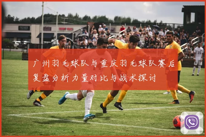 广州羽毛球队与重庆羽毛球队赛后复盘分析力量对比与战术探讨