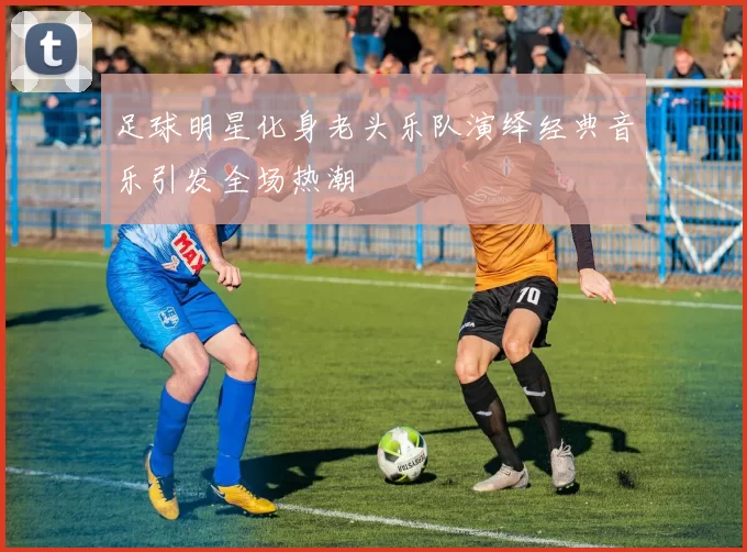 足球明星化身老头乐队演绎经典音乐引发全场热潮