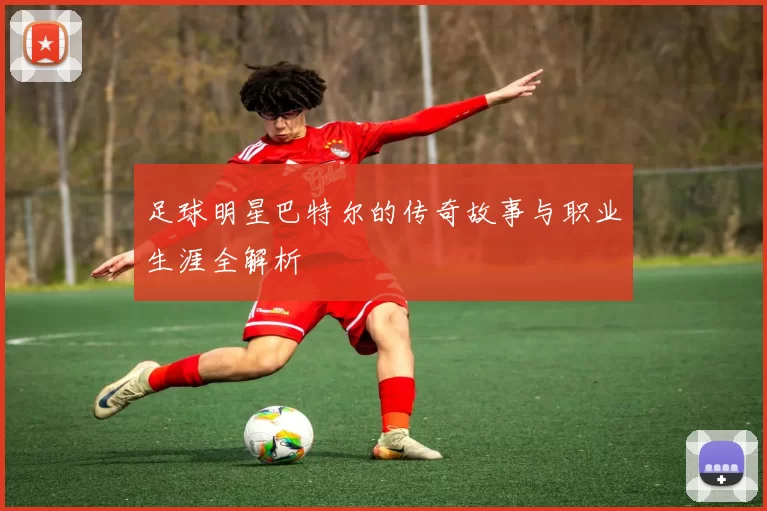 足球明星巴特尔的传奇故事与职业生涯全解析