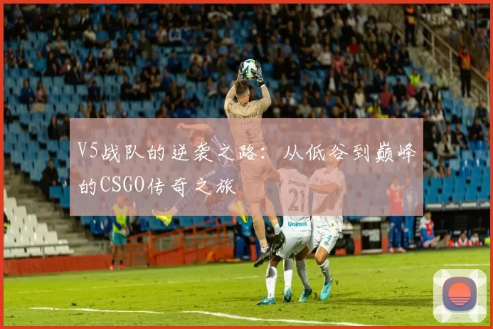 V5战队的逆袭之路：从低谷到巅峰的CSGO传奇之旅