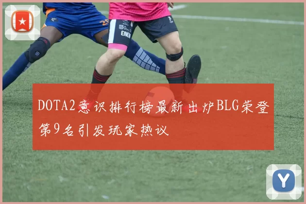 DOTA2意识排行榜最新出炉BLG荣登第9名引发玩家热议