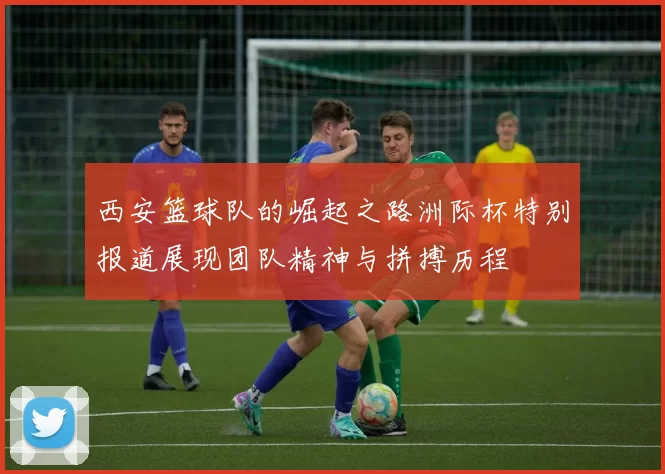 西安篮球队的崛起之路洲际杯特别报道展现团队精神与拼搏历程