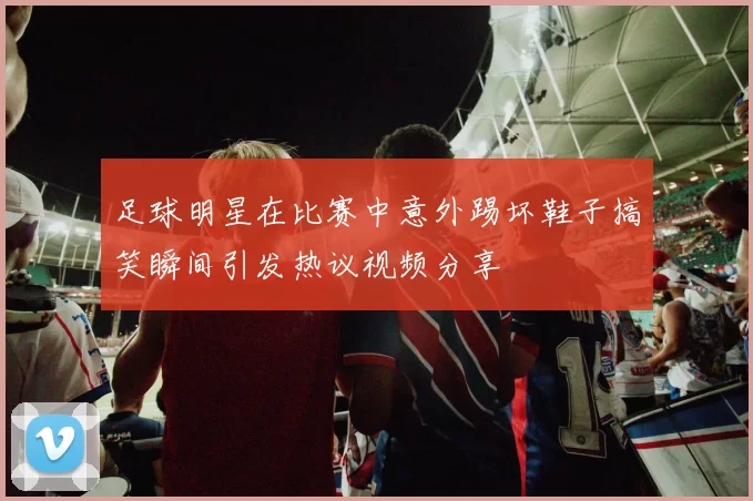 足球明星在比赛中意外踢坏鞋子搞笑瞬间引发热议视频分享