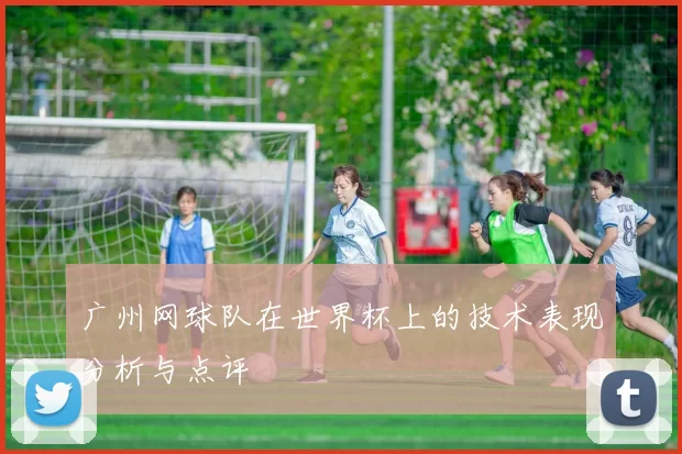 广州网球队在世界杯上的技术表现分析与点评