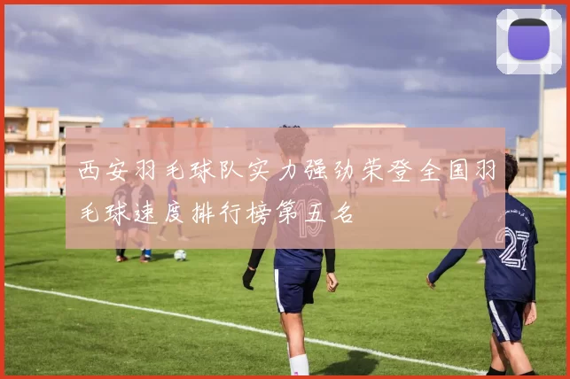 西安羽毛球队实力强劲荣登全国羽毛球速度排行榜第五名