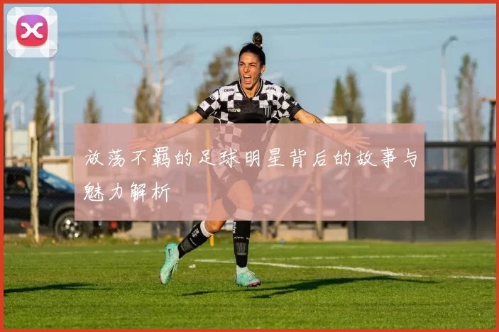 放荡不羁的足球明星背后的故事与魅力解析