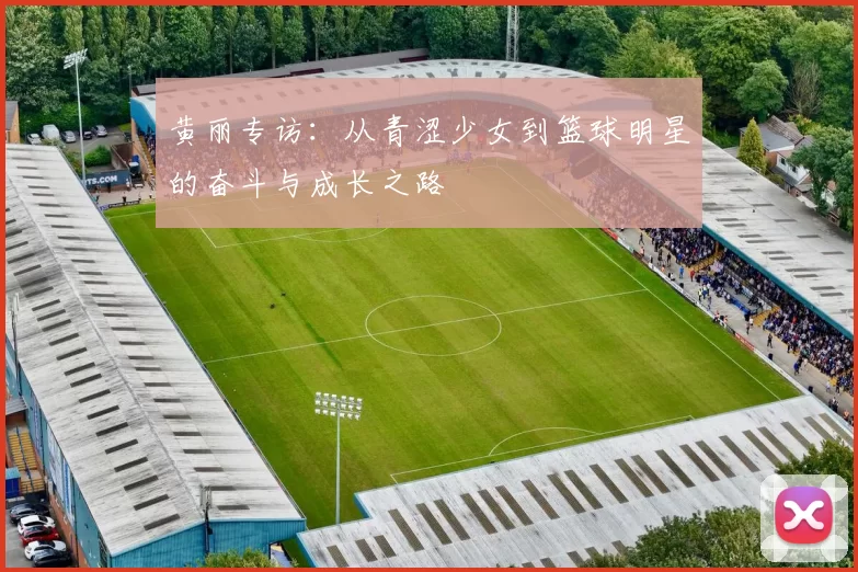 黄丽专访：从青涩少女到篮球明星的奋斗与成长之路