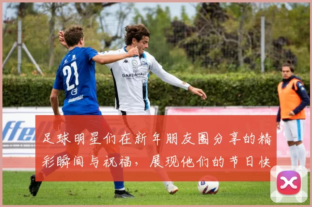 足球明星们在新年朋友圈分享的精彩瞬间与祝福，展现他们的节日快乐与团圆情怀