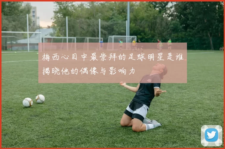 梅西心目中最崇拜的足球明星是谁揭晓他的偶像与影响力