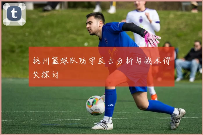 杭州篮球队防守反击分析与战术得失探讨
