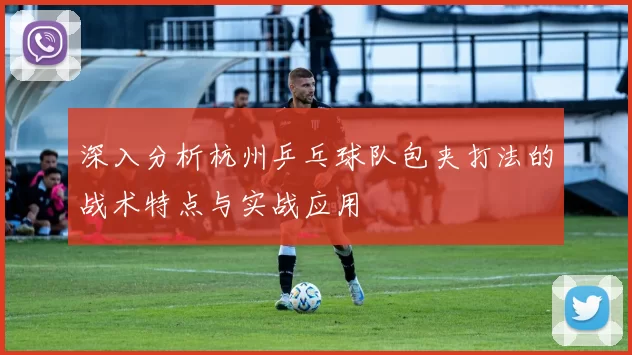 深入分析杭州乒乓球队包夹打法的战术特点与实战应用