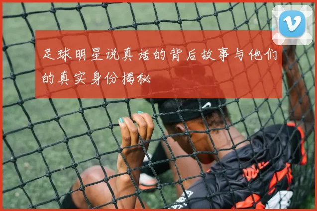 足球明星说真话的背后故事与他们的真实身份揭秘