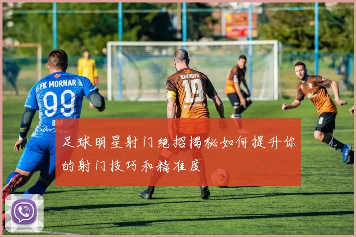 足球明星射门绝招揭秘如何提升你的射门技巧和精准度
