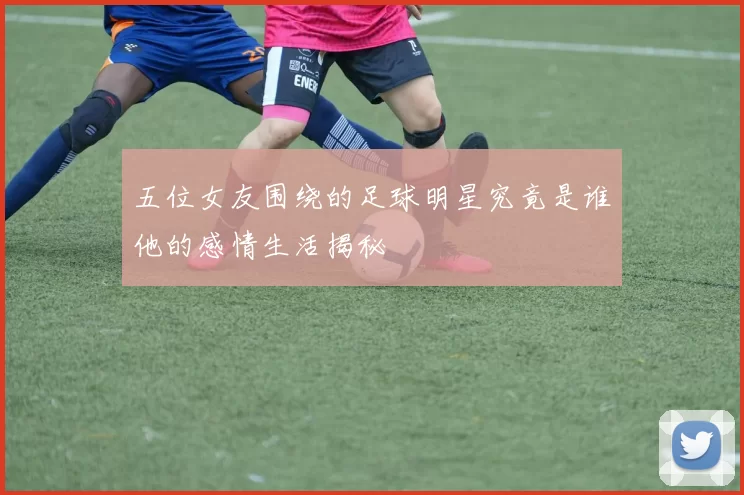 五位女友围绕的足球明星究竟是谁他的感情生活揭秘
