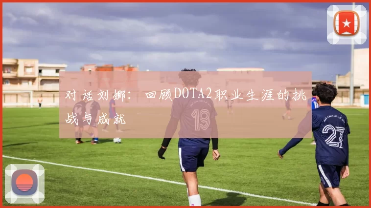 对话刘娜：回顾DOTA2职业生涯的挑战与成就