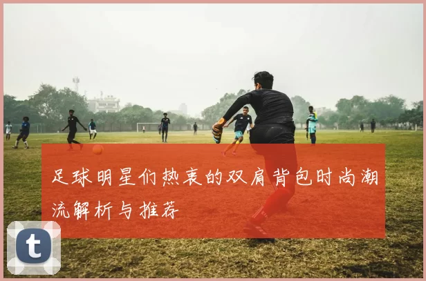足球明星们热衷的双肩背包时尚潮流解析与推荐