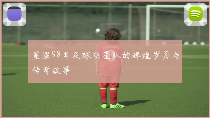 重温98年足球明星队的辉煌岁月与传奇故事