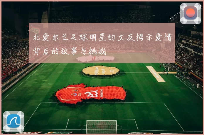 北爱尔兰足球明星的女友揭示爱情背后的故事与挑战