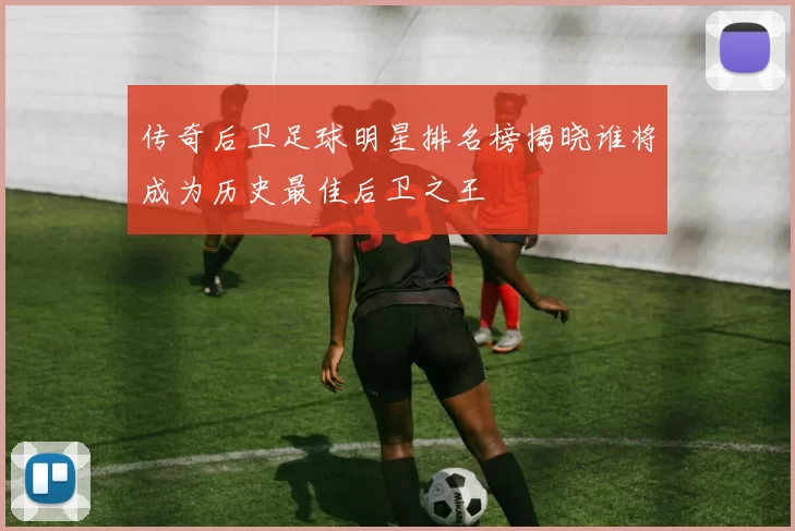 传奇后卫足球明星排名榜揭晓谁将成为历史最佳后卫之王