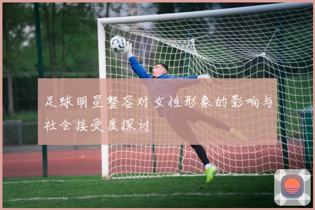 足球明星整容对女性形象的影响与社会接受度探讨