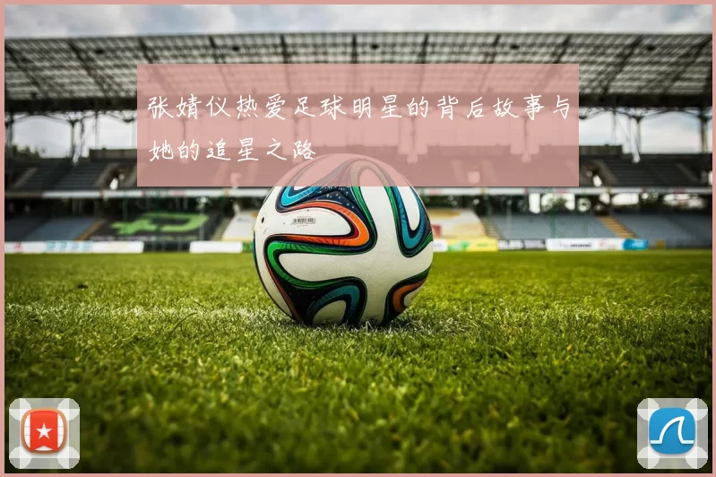 张婧仪热爱足球明星的背后故事与她的追星之路