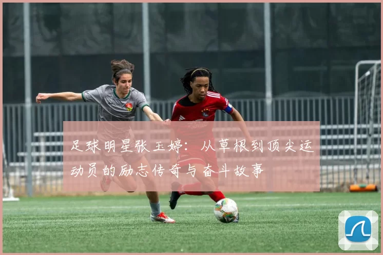 足球明星张玉婷：从草根到顶尖运动员的励志传奇与奋斗故事