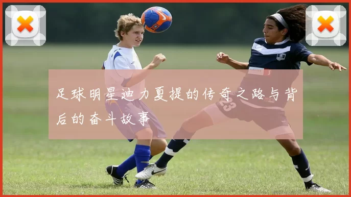 足球明星迪力夏提的传奇之路与背后的奋斗故事