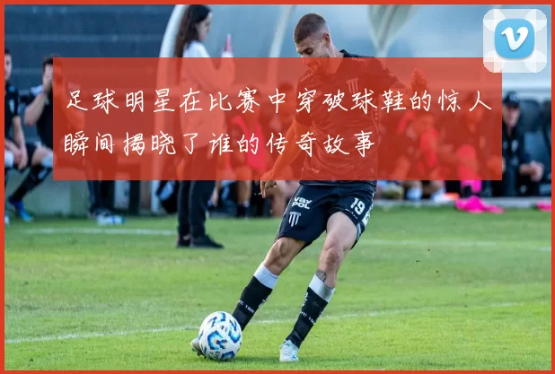 足球明星在比赛中穿破球鞋的惊人瞬间揭晓了谁的传奇故事