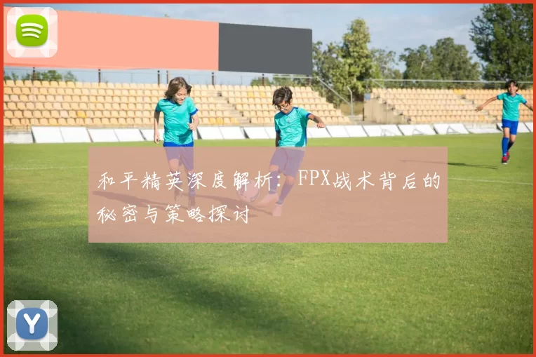 和平精英深度解析：FPX战术背后的秘密与策略探讨