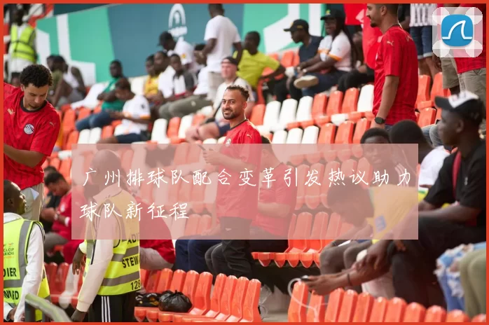 广州排球队配合变革引发热议助力球队新征程