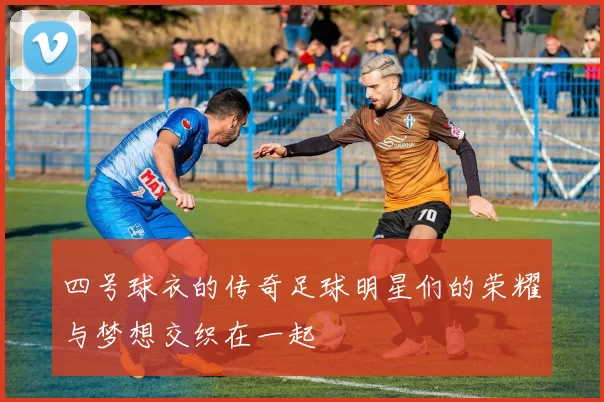 四号球衣的传奇足球明星们的荣耀与梦想交织在一起