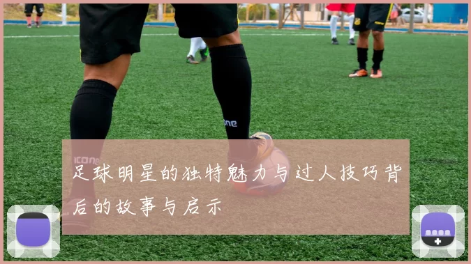 足球明星的独特魅力与过人技巧背后的故事与启示