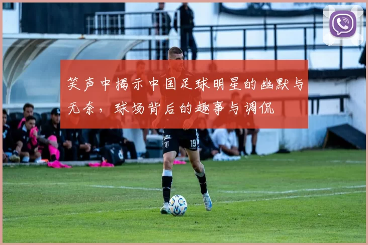 笑声中揭示中国足球明星的幽默与无奈，球场背后的趣事与调侃